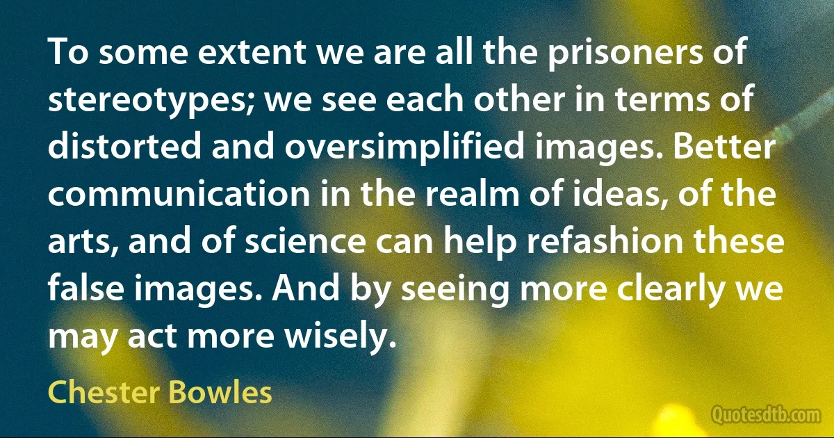 To some extent we are all the prisoners of stereotypes; we see each other in terms of distorted and oversimplified images. Better communication in the realm of ideas, of the arts, and of science can help refashion these false images. And by seeing more clearly we may act more wisely. (Chester Bowles)