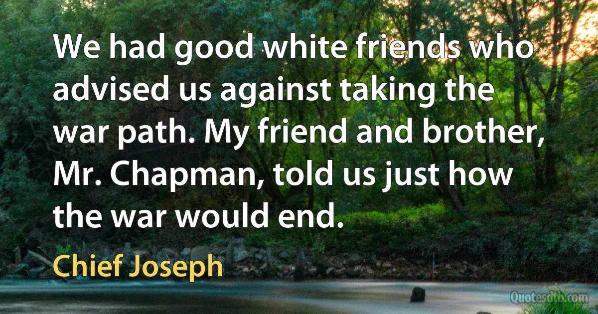 We had good white friends who advised us against taking the war path. My friend and brother, Mr. Chapman, told us just how the war would end. (Chief Joseph)