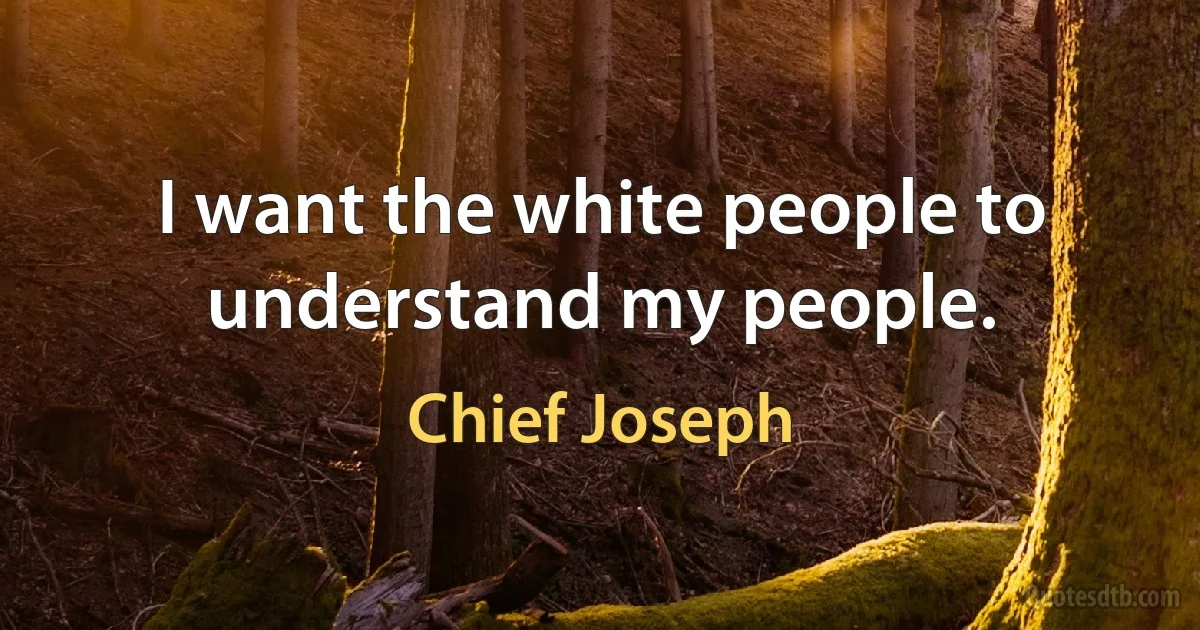 I want the white people to understand my people. (Chief Joseph)