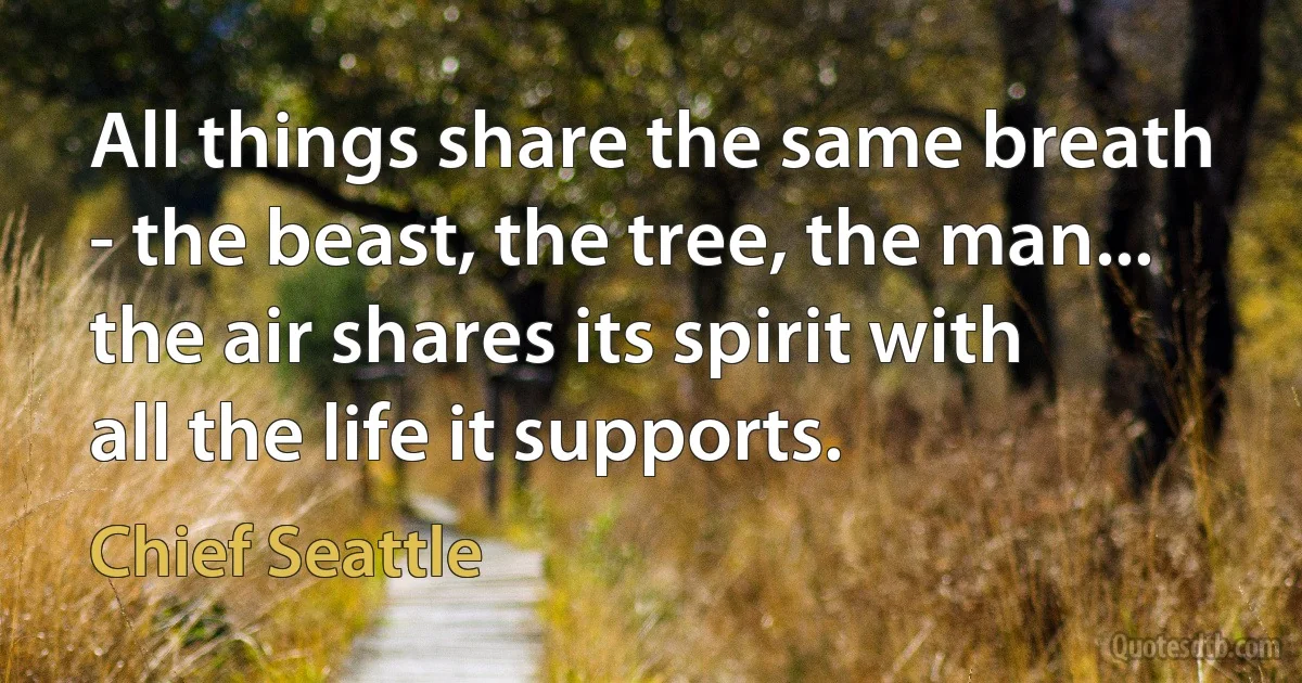 All things share the same breath - the beast, the tree, the man... the air shares its spirit with all the life it supports. (Chief Seattle)