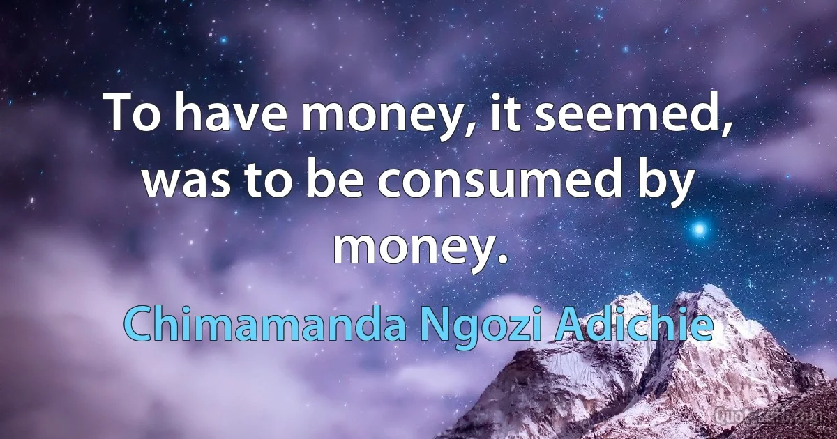 To have money, it seemed, was to be consumed by money. (Chimamanda Ngozi Adichie)