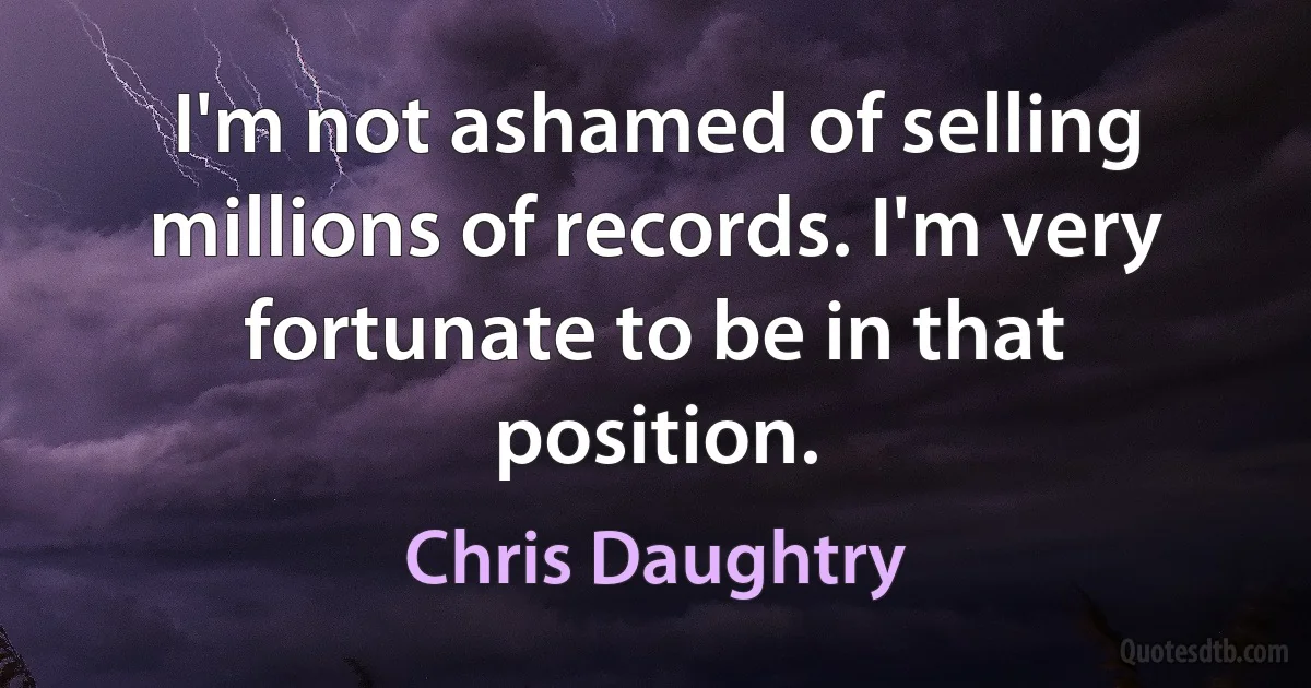 I'm not ashamed of selling millions of records. I'm very fortunate to be in that position. (Chris Daughtry)