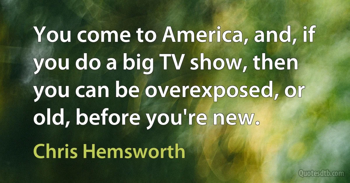 You come to America, and, if you do a big TV show, then you can be overexposed, or old, before you're new. (Chris Hemsworth)