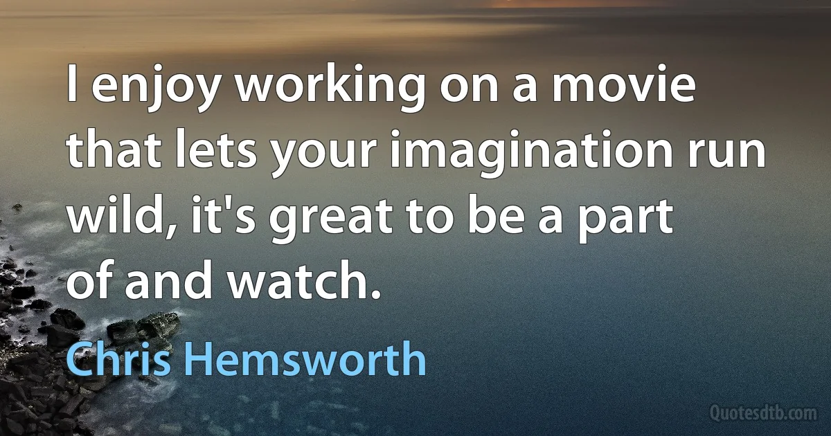 I enjoy working on a movie that lets your imagination run wild, it's great to be a part of and watch. (Chris Hemsworth)