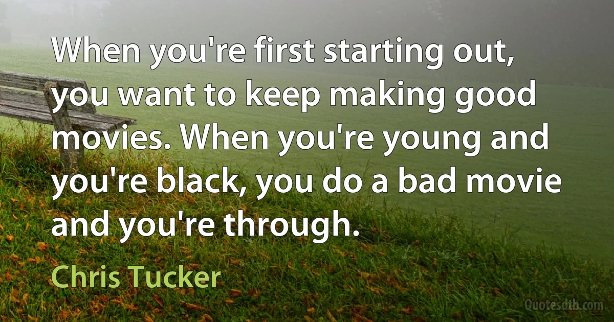 When you're first starting out, you want to keep making good movies. When you're young and you're black, you do a bad movie and you're through. (Chris Tucker)