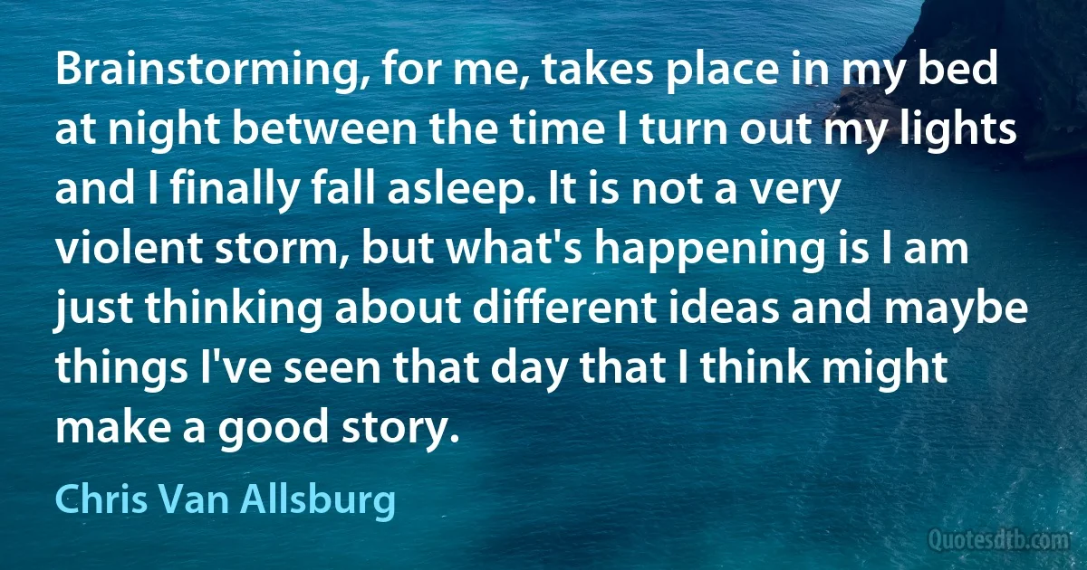 Brainstorming, for me, takes place in my bed at night between the time I turn out my lights and I finally fall asleep. It is not a very violent storm, but what's happening is I am just thinking about different ideas and maybe things I've seen that day that I think might make a good story. (Chris Van Allsburg)