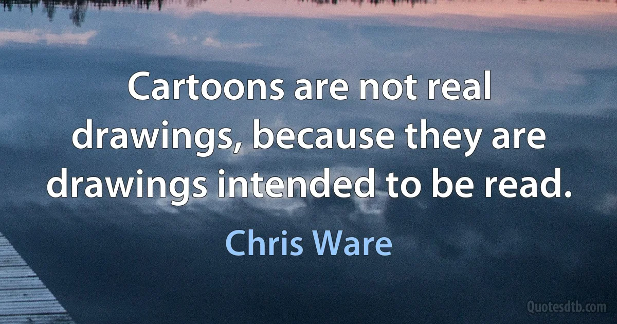 Cartoons are not real drawings, because they are drawings intended to be read. (Chris Ware)