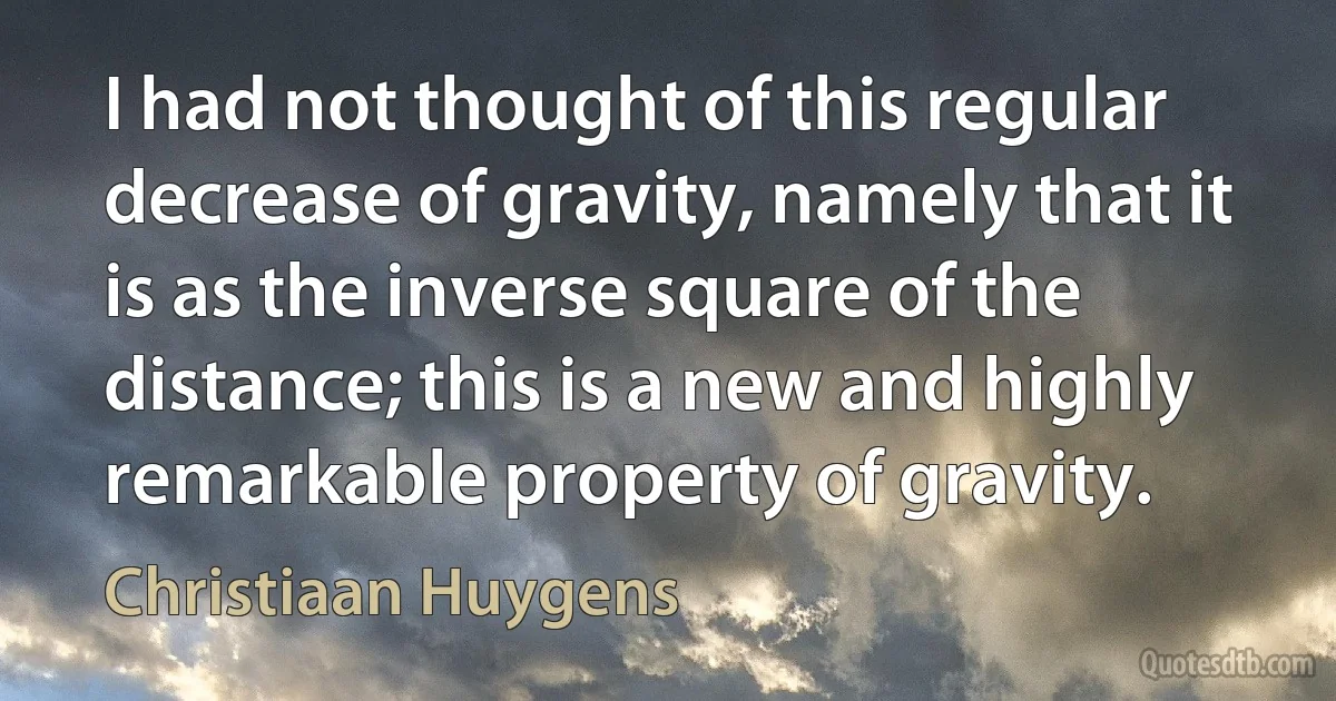 I had not thought of this regular decrease of gravity, namely that it is as the inverse square of the distance; this is a new and highly remarkable property of gravity. (Christiaan Huygens)