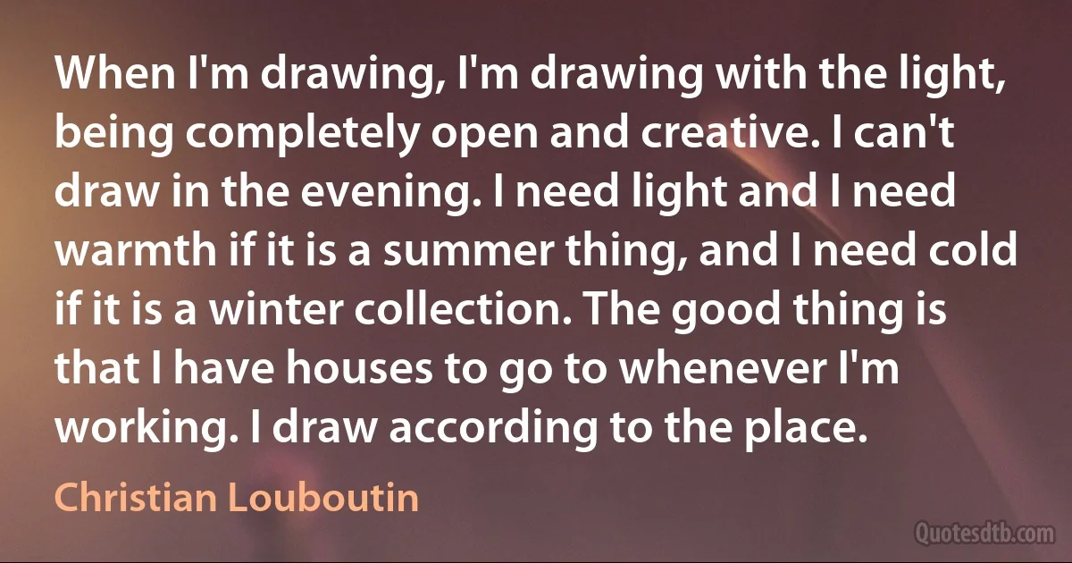 When I'm drawing, I'm drawing with the light, being completely open and creative. I can't draw in the evening. I need light and I need warmth if it is a summer thing, and I need cold if it is a winter collection. The good thing is that I have houses to go to whenever I'm working. I draw according to the place. (Christian Louboutin)