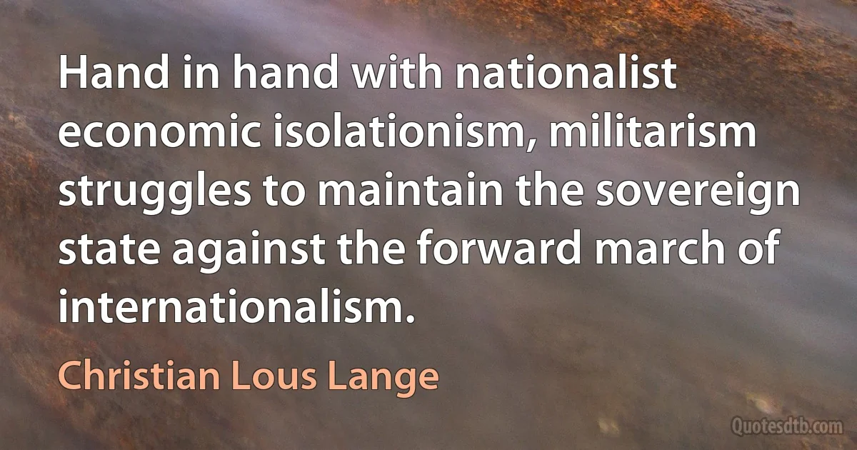 Hand in hand with nationalist economic isolationism, militarism struggles to maintain the sovereign state against the forward march of internationalism. (Christian Lous Lange)