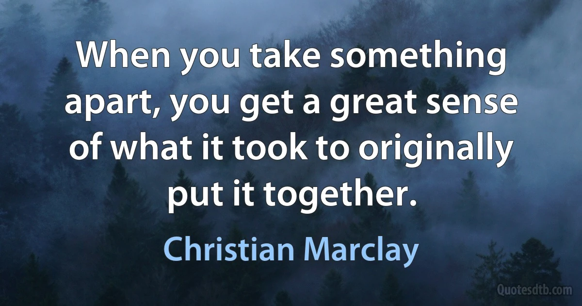 When you take something apart, you get a great sense of what it took to originally put it together. (Christian Marclay)