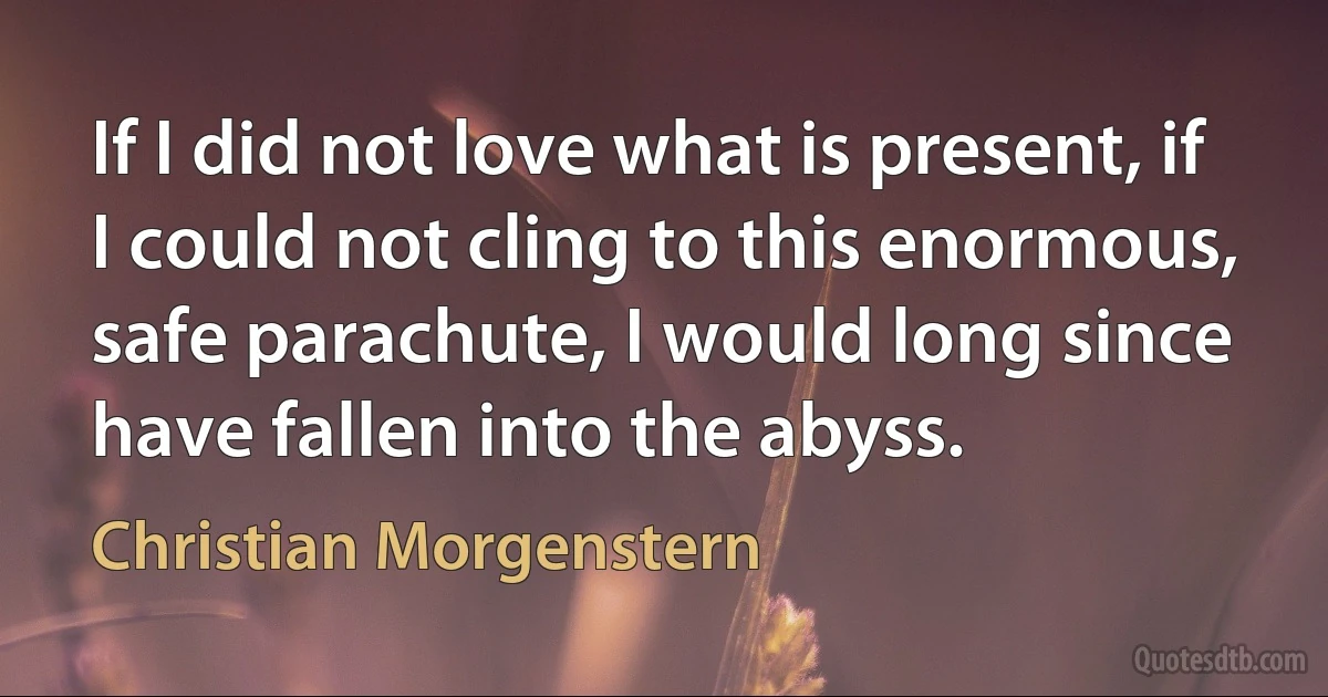 If I did not love what is present, if I could not cling to this enormous, safe parachute, I would long since have fallen into the abyss. (Christian Morgenstern)