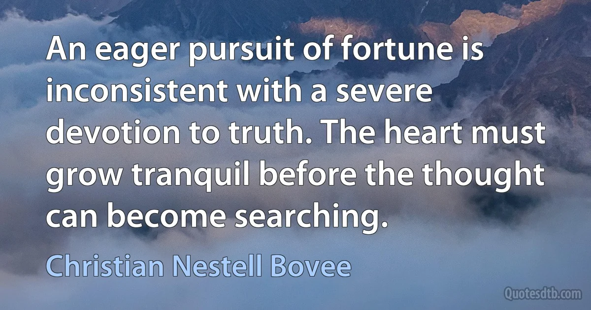 An eager pursuit of fortune is inconsistent with a severe devotion to truth. The heart must grow tranquil before the thought can become searching. (Christian Nestell Bovee)