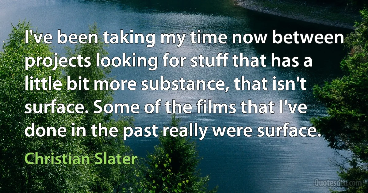 I've been taking my time now between projects looking for stuff that has a little bit more substance, that isn't surface. Some of the films that I've done in the past really were surface. (Christian Slater)