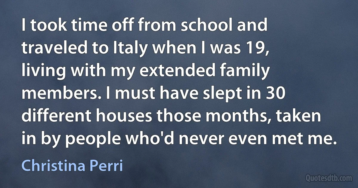 I took time off from school and traveled to Italy when I was 19, living with my extended family members. I must have slept in 30 different houses those months, taken in by people who'd never even met me. (Christina Perri)