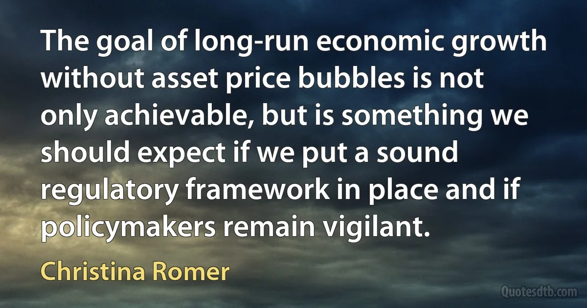 The goal of long-run economic growth without asset price bubbles is not only achievable, but is something we should expect if we put a sound regulatory framework in place and if policymakers remain vigilant. (Christina Romer)