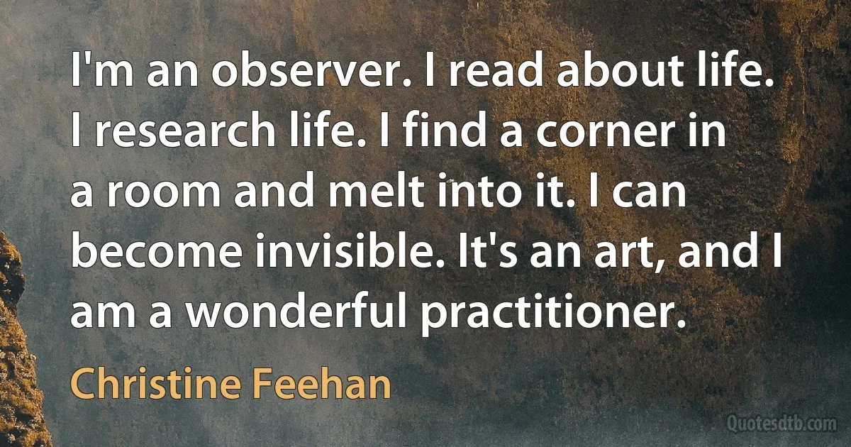 I'm an observer. I read about life. I research life. I find a corner in a room and melt into it. I can become invisible. It's an art, and I am a wonderful practitioner. (Christine Feehan)