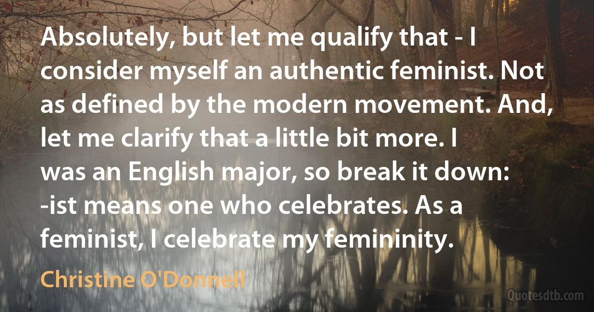 Absolutely, but let me qualify that - I consider myself an authentic feminist. Not as defined by the modern movement. And, let me clarify that a little bit more. I was an English major, so break it down: -ist means one who celebrates. As a feminist, I celebrate my femininity. (Christine O'Donnell)