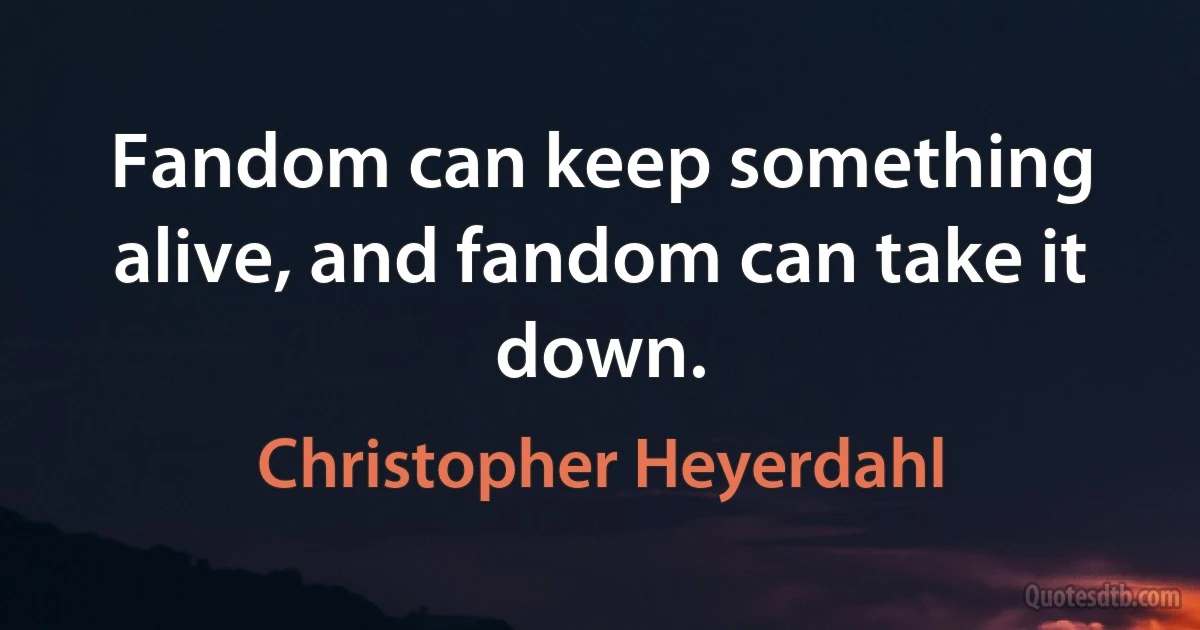 Fandom can keep something alive, and fandom can take it down. (Christopher Heyerdahl)