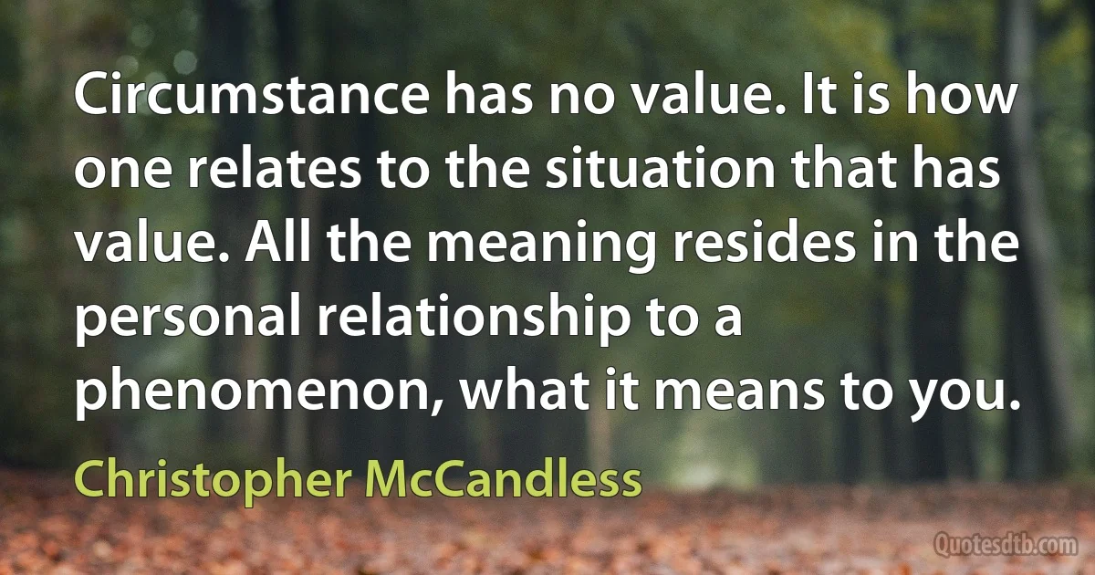 Circumstance has no value. It is how one relates to the situation that has value. All the meaning resides in the personal relationship to a phenomenon, what it means to you. (Christopher McCandless)