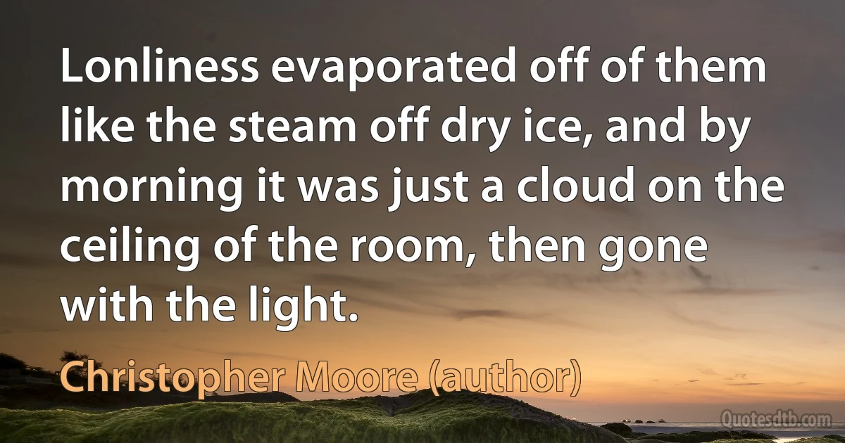 Lonliness evaporated off of them like the steam off dry ice, and by morning it was just a cloud on the ceiling of the room, then gone with the light. (Christopher Moore (author))