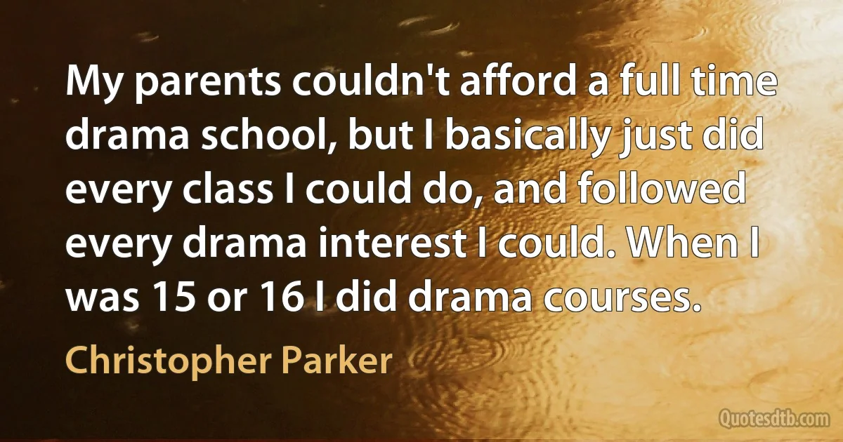 My parents couldn't afford a full time drama school, but I basically just did every class I could do, and followed every drama interest I could. When I was 15 or 16 I did drama courses. (Christopher Parker)