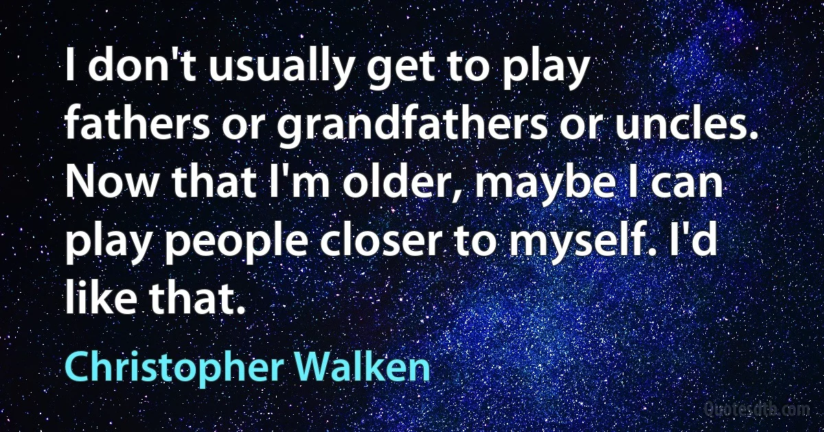 I don't usually get to play fathers or grandfathers or uncles. Now that I'm older, maybe I can play people closer to myself. I'd like that. (Christopher Walken)