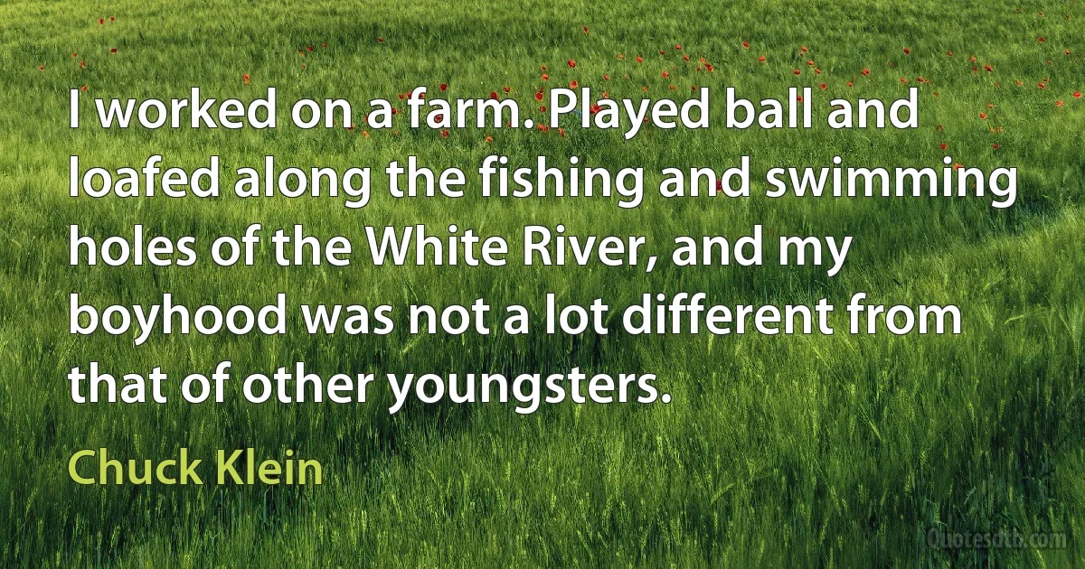 I worked on a farm. Played ball and loafed along the fishing and swimming holes of the White River, and my boyhood was not a lot different from that of other youngsters. (Chuck Klein)