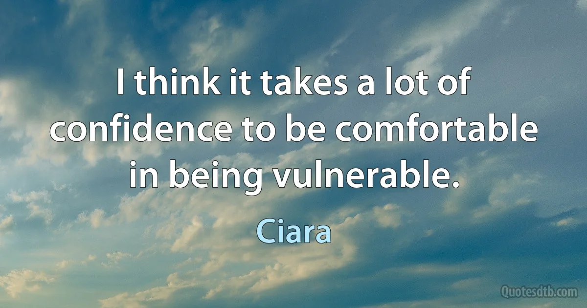 I think it takes a lot of confidence to be comfortable in being vulnerable. (Ciara)