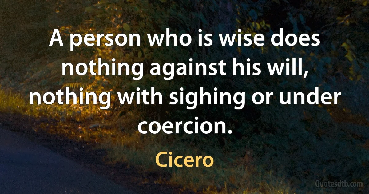 A person who is wise does nothing against his will, nothing with sighing or under coercion. (Cicero)