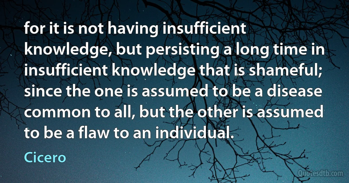 for it is not having insufficient knowledge, but persisting a long time in insufficient knowledge that is shameful; since the one is assumed to be a disease common to all, but the other is assumed to be a flaw to an individual. (Cicero)