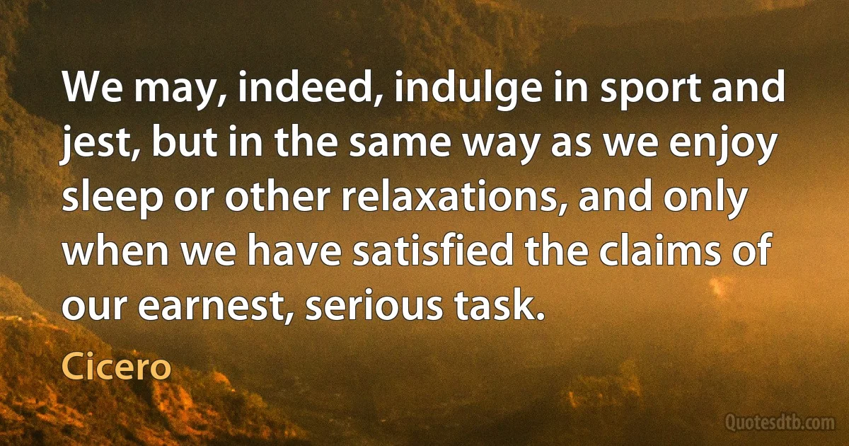 We may, indeed, indulge in sport and jest, but in the same way as we enjoy sleep or other relaxations, and only when we have satisfied the claims of our earnest, serious task. (Cicero)