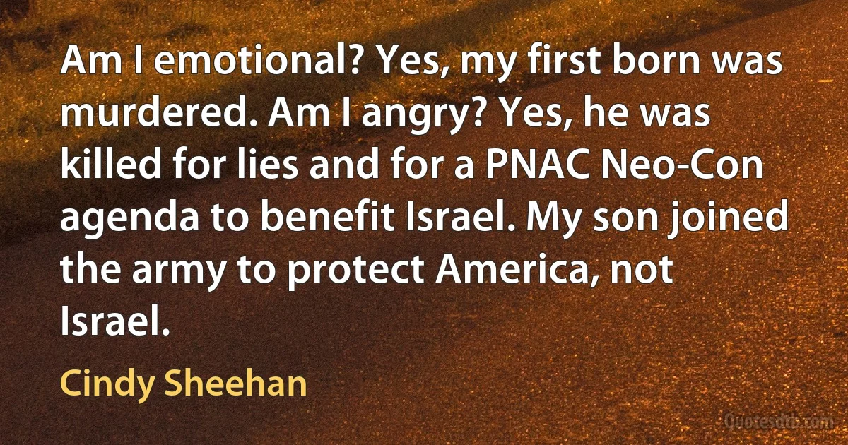 Am I emotional? Yes, my first born was murdered. Am I angry? Yes, he was killed for lies and for a PNAC Neo-Con agenda to benefit Israel. My son joined the army to protect America, not Israel. (Cindy Sheehan)