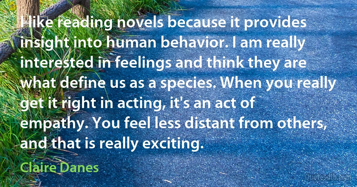 I like reading novels because it provides insight into human behavior. I am really interested in feelings and think they are what define us as a species. When you really get it right in acting, it's an act of empathy. You feel less distant from others, and that is really exciting. (Claire Danes)