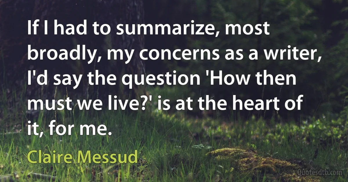 If I had to summarize, most broadly, my concerns as a writer, I'd say the question 'How then must we live?' is at the heart of it, for me. (Claire Messud)