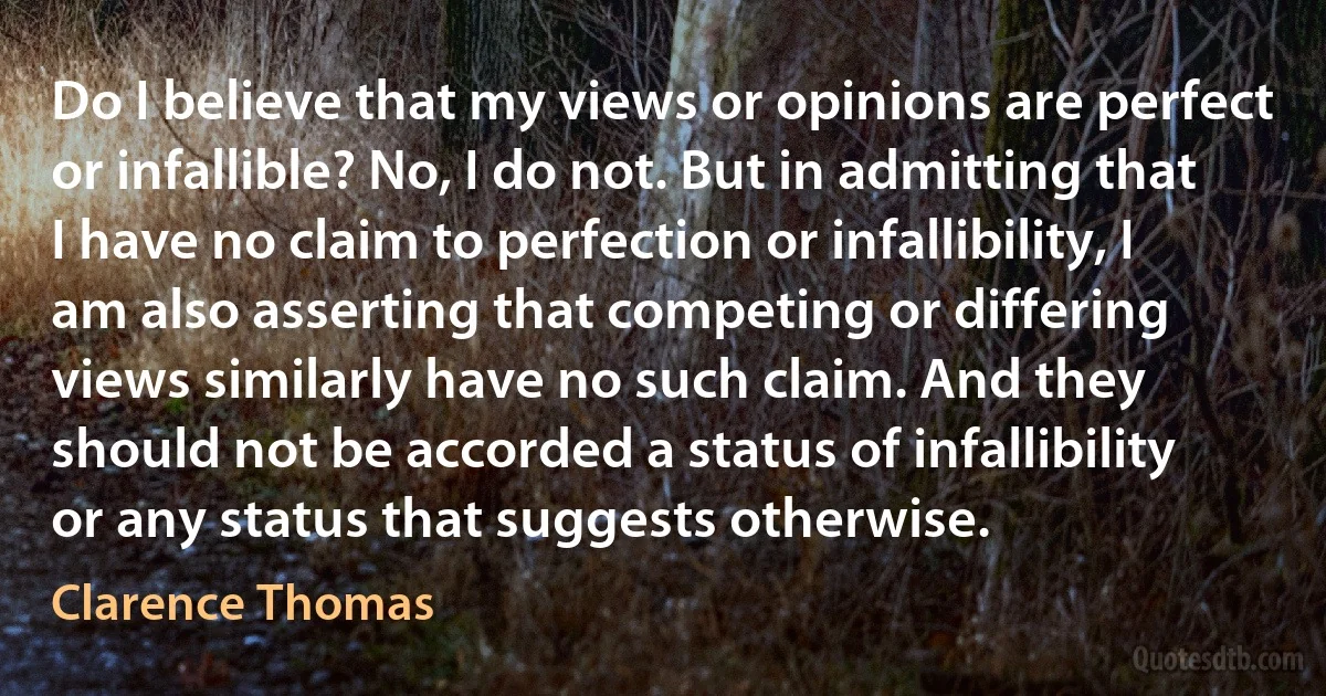 Do I believe that my views or opinions are perfect or infallible? No, I do not. But in admitting that I have no claim to perfection or infallibility, I am also asserting that competing or differing views similarly have no such claim. And they should not be accorded a status of infallibility or any status that suggests otherwise. (Clarence Thomas)