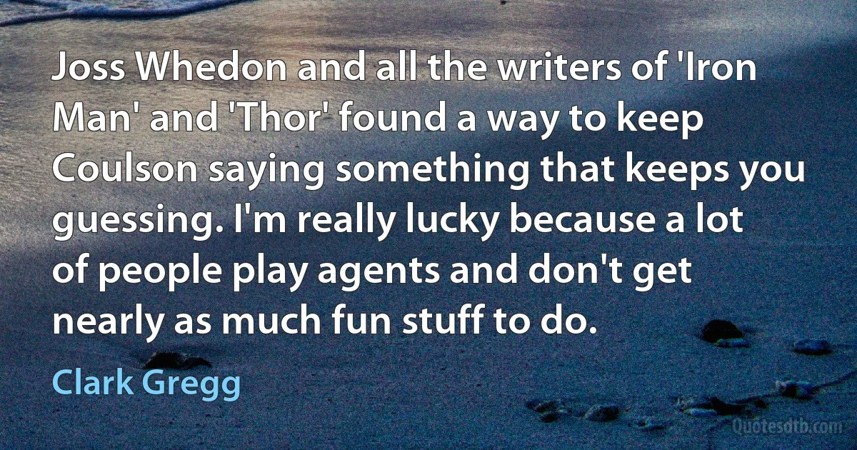 Joss Whedon and all the writers of 'Iron Man' and 'Thor' found a way to keep Coulson saying something that keeps you guessing. I'm really lucky because a lot of people play agents and don't get nearly as much fun stuff to do. (Clark Gregg)