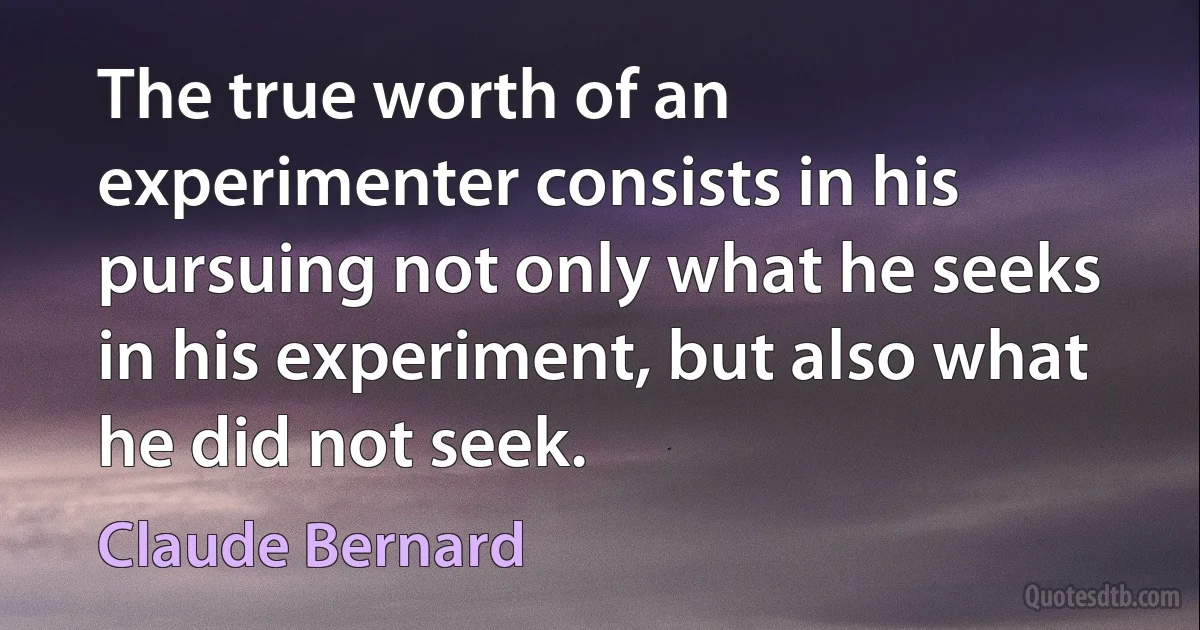 The true worth of an experimenter consists in his pursuing not only what he seeks in his experiment, but also what he did not seek. (Claude Bernard)