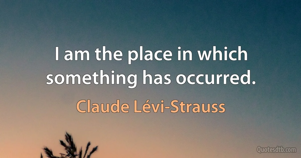 I am the place in which something has occurred. (Claude Lévi-Strauss)