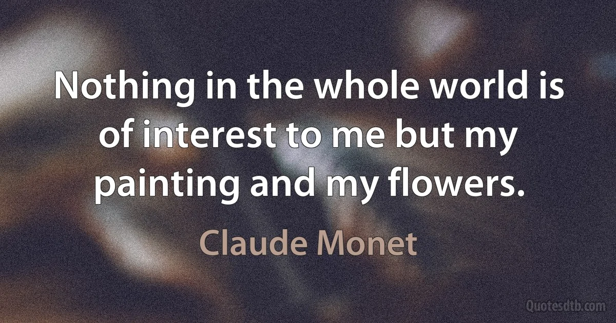 Nothing in the whole world is of interest to me but my painting and my flowers. (Claude Monet)