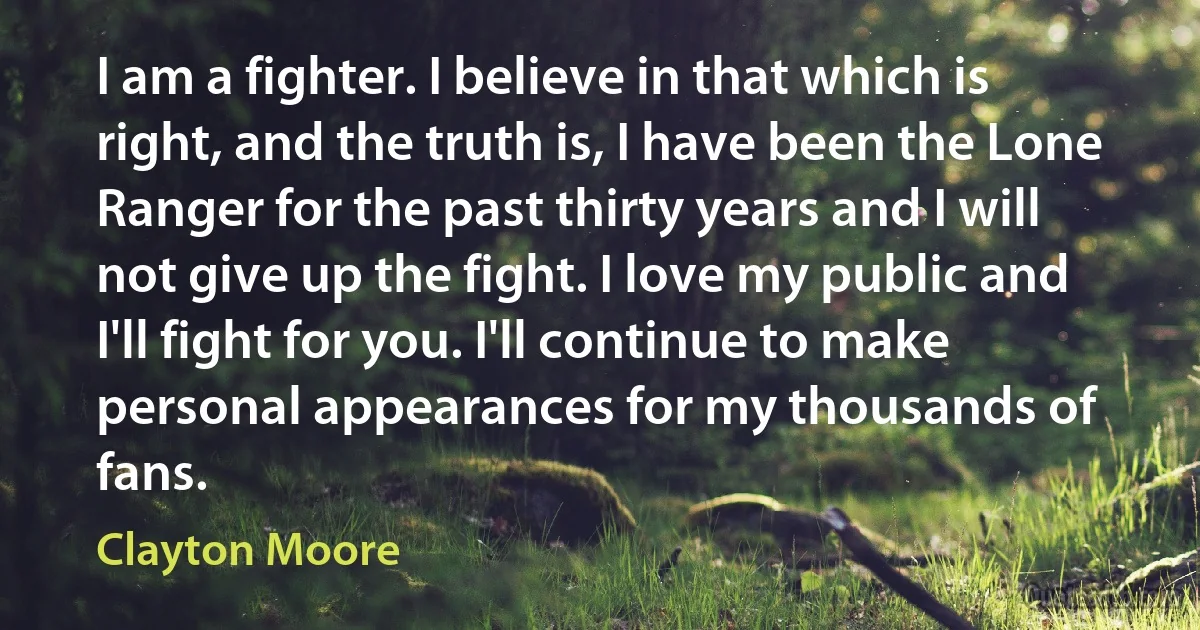 I am a fighter. I believe in that which is right, and the truth is, I have been the Lone Ranger for the past thirty years and I will not give up the fight. I love my public and I'll fight for you. I'll continue to make personal appearances for my thousands of fans. (Clayton Moore)