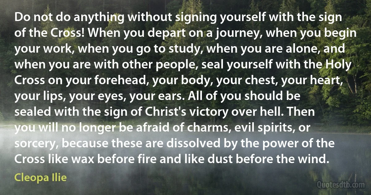 Do not do anything without signing yourself with the sign of the Cross! When you depart on a journey, when you begin your work, when you go to study, when you are alone, and when you are with other people, seal yourself with the Holy Cross on your forehead, your body, your chest, your heart, your lips, your eyes, your ears. All of you should be sealed with the sign of Christ's victory over hell. Then you will no longer be afraid of charms, evil spirits, or sorcery, because these are dissolved by the power of the Cross like wax before fire and like dust before the wind. (Cleopa Ilie)