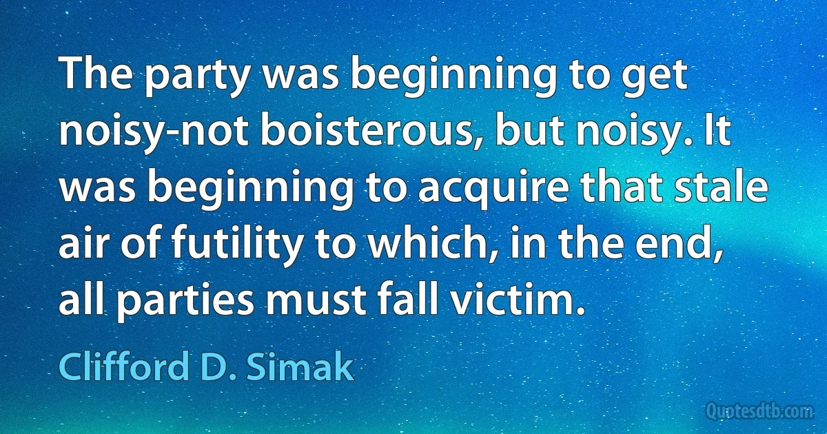 The party was beginning to get noisy-not boisterous, but noisy. It was beginning to acquire that stale air of futility to which, in the end, all parties must fall victim. (Clifford D. Simak)