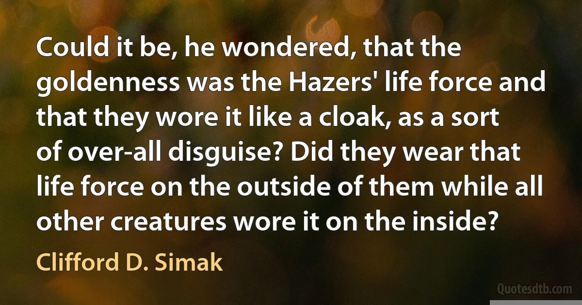 Could it be, he wondered, that the goldenness was the Hazers' life force and that they wore it like a cloak, as a sort of over-all disguise? Did they wear that life force on the outside of them while all other creatures wore it on the inside? (Clifford D. Simak)