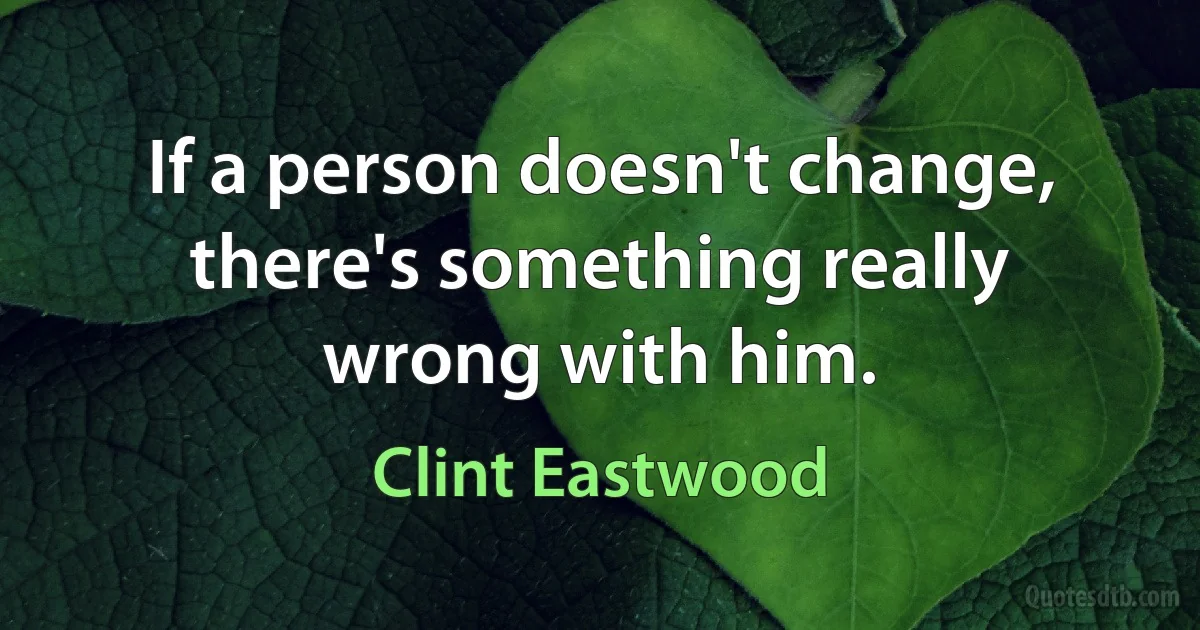 If a person doesn't change, there's something really wrong with him. (Clint Eastwood)