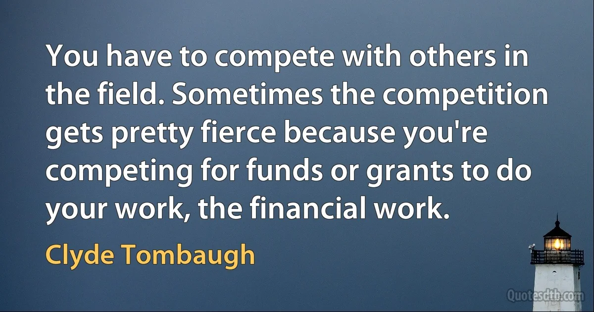 You have to compete with others in the field. Sometimes the competition gets pretty fierce because you're competing for funds or grants to do your work, the financial work. (Clyde Tombaugh)