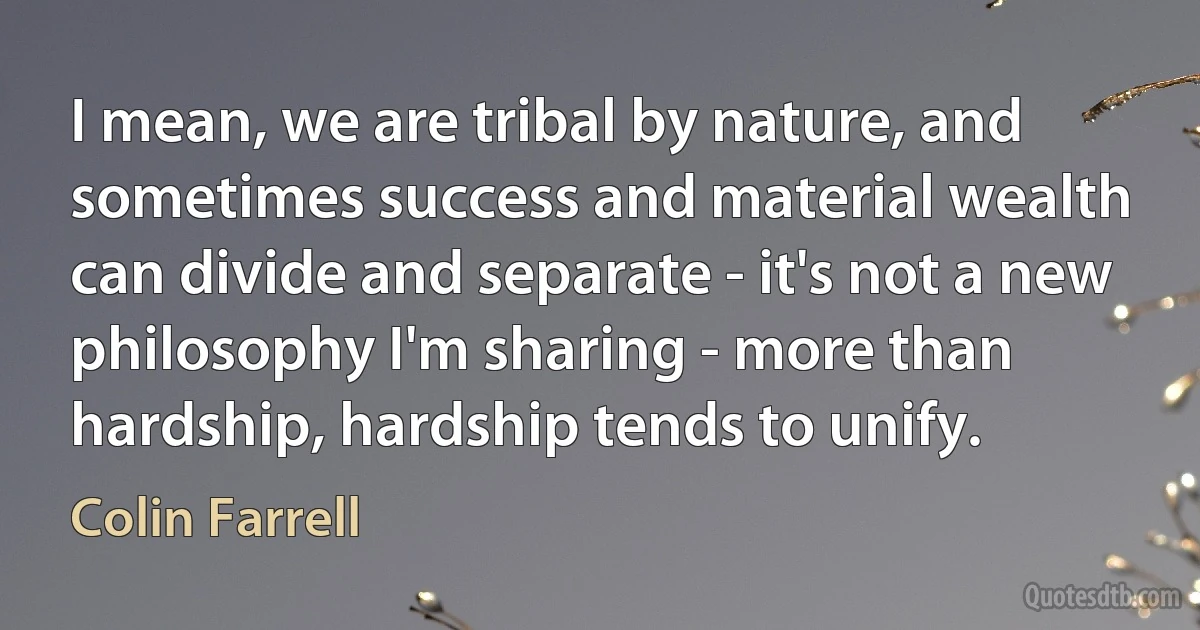 I mean, we are tribal by nature, and sometimes success and material wealth can divide and separate - it's not a new philosophy I'm sharing - more than hardship, hardship tends to unify. (Colin Farrell)