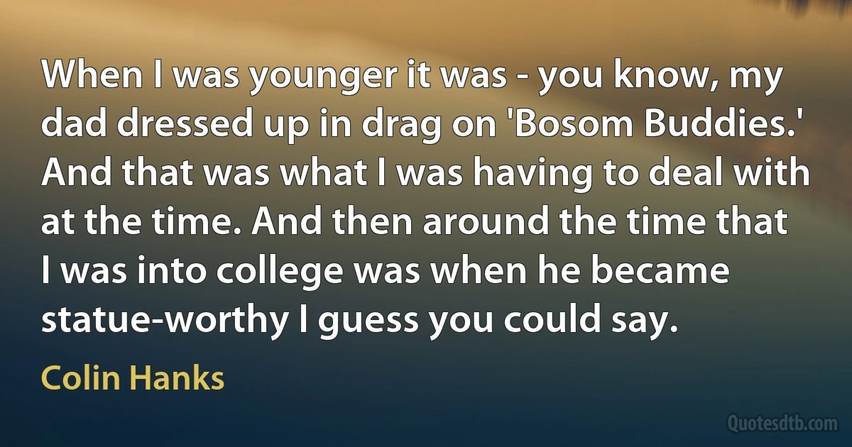 When I was younger it was - you know, my dad dressed up in drag on 'Bosom Buddies.' And that was what I was having to deal with at the time. And then around the time that I was into college was when he became statue-worthy I guess you could say. (Colin Hanks)