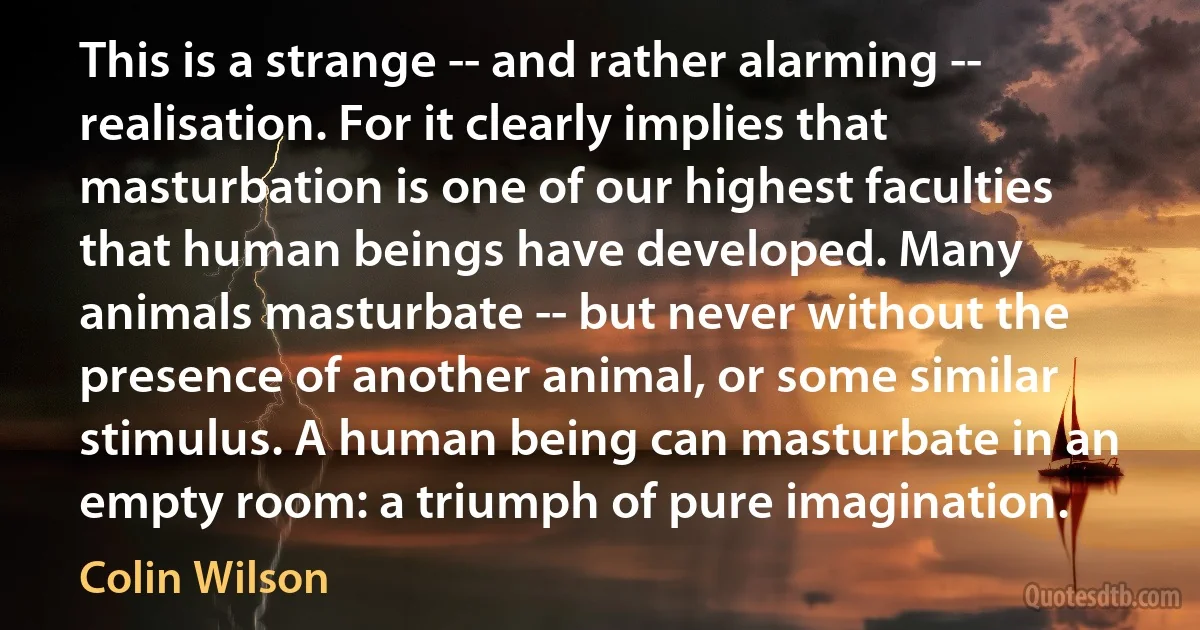 This is a strange -- and rather alarming -- realisation. For it clearly implies that masturbation is one of our highest faculties that human beings have developed. Many animals masturbate -- but never without the presence of another animal, or some similar stimulus. A human being can masturbate in an empty room: a triumph of pure imagination. (Colin Wilson)