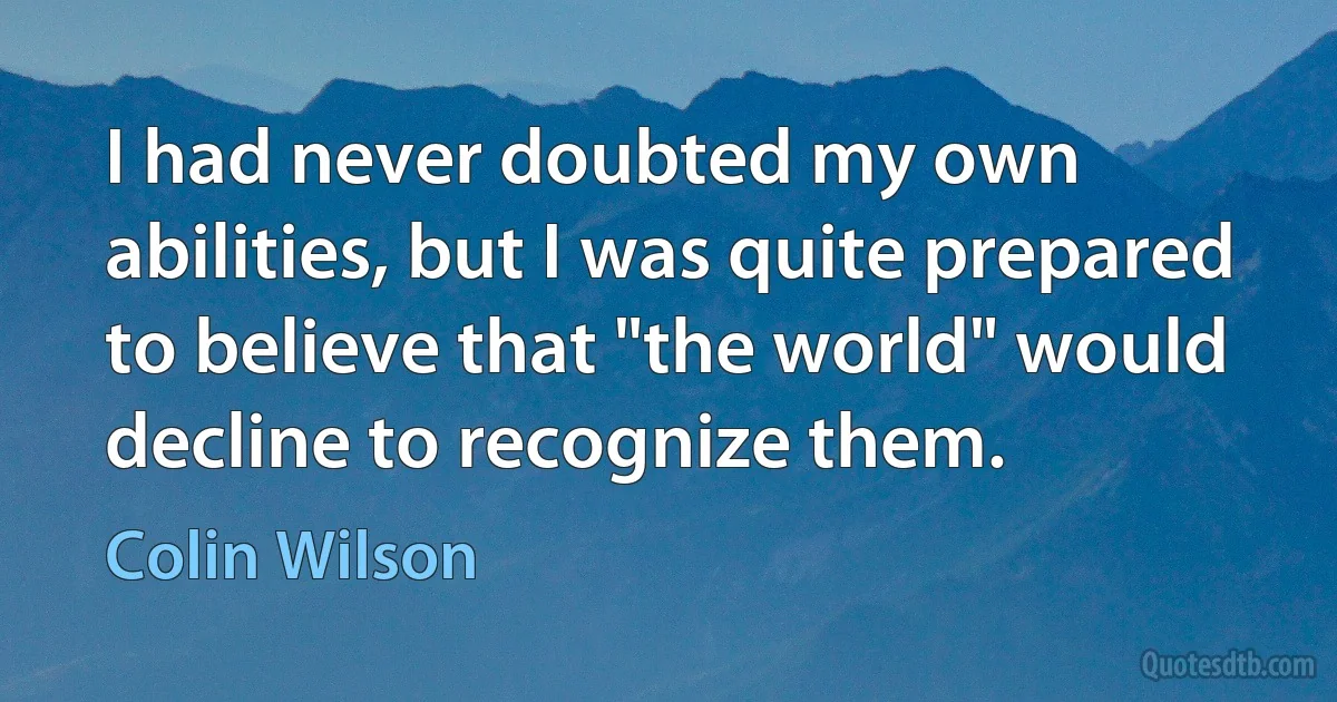 I had never doubted my own abilities, but I was quite prepared to believe that "the world" would decline to recognize them. (Colin Wilson)